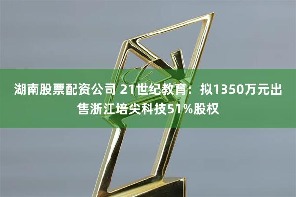 湖南股票配资公司 21世纪教育：拟1350万元出售浙江培尖科技51%股权