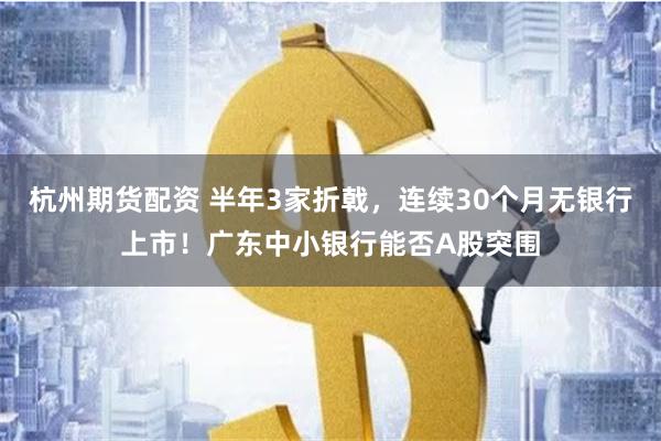 杭州期货配资 半年3家折戟，连续30个月无银行上市！广东中小银行能否A股突围