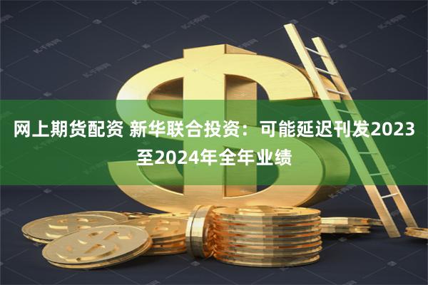 网上期货配资 新华联合投资：可能延迟刊发2023至2024年全年业绩