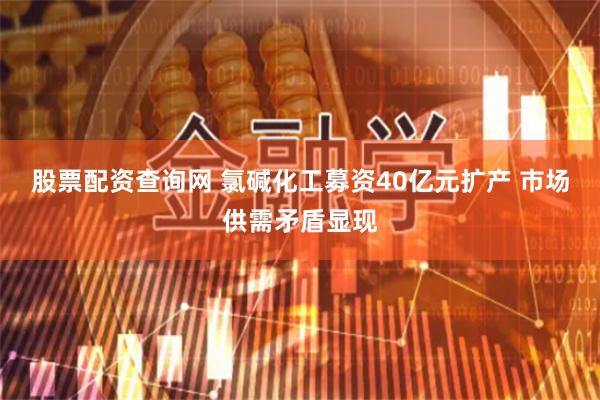 股票配资查询网 氯碱化工募资40亿元扩产 市场供需矛盾显现