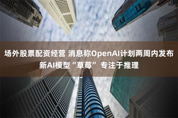 场外股票配资经营 消息称OpenAI计划两周内发布新AI模型“草莓” 专注于推理