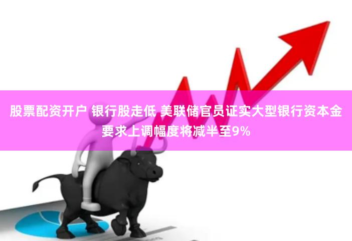 股票配资开户 银行股走低 美联储官员证实大型银行资本金要求上调幅度将减半至9%