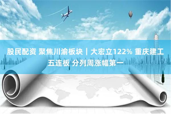 股民配资 聚焦川渝板块｜大宏立122% 重庆建工五连板 分列周涨幅第一