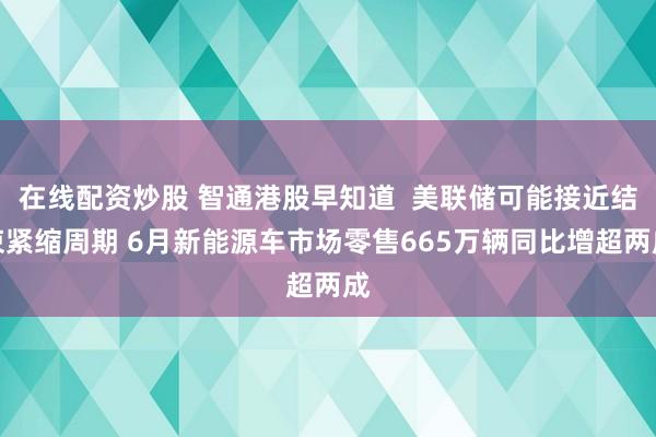 在线配资炒股 智通港股早知道  美联储可能接近结束紧缩周期 6月新能源车市场零售665万辆同比增超两成