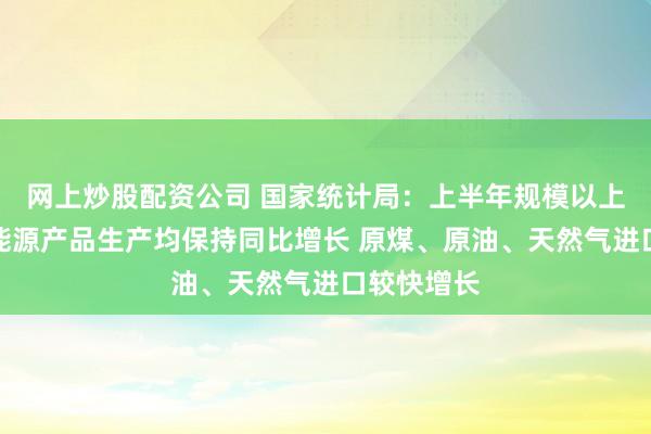 网上炒股配资公司 国家统计局：上半年规模以上工业主要能源产品生产均保持同比增长 原煤、原油、天然气进口较快增长