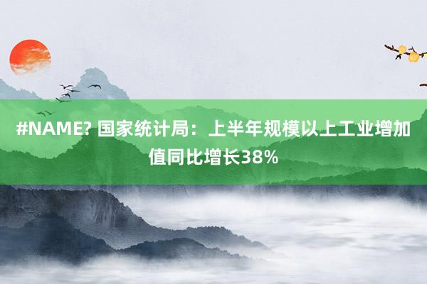 #NAME? 国家统计局：上半年规模以上工业增加值同比增长38%