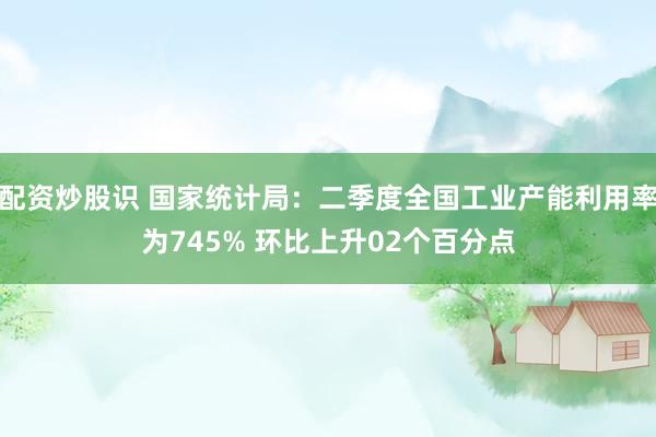 配资炒股识 国家统计局：二季度全国工业产能利用率为745% 环比上升02个百分点