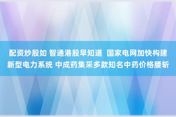 配资炒股如 智通港股早知道  国家电网加快构建新型电力系统 中成药集采多款知名中药价格腰斩