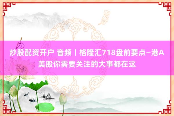 炒股配资开户 音频丨格隆汇718盘前要点—港A美股你需要关注的大事都在这