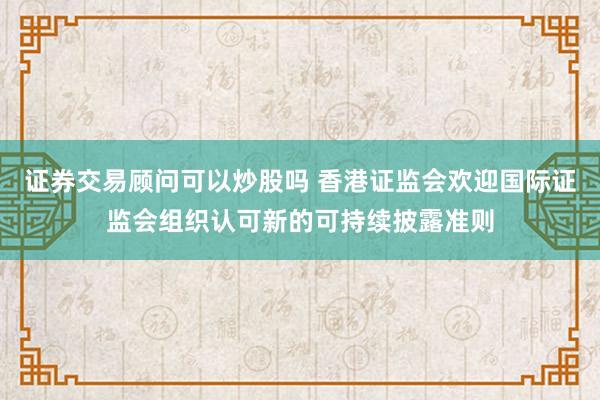 证券交易顾问可以炒股吗 香港证监会欢迎国际证监会组织认可新的可持续披露准则