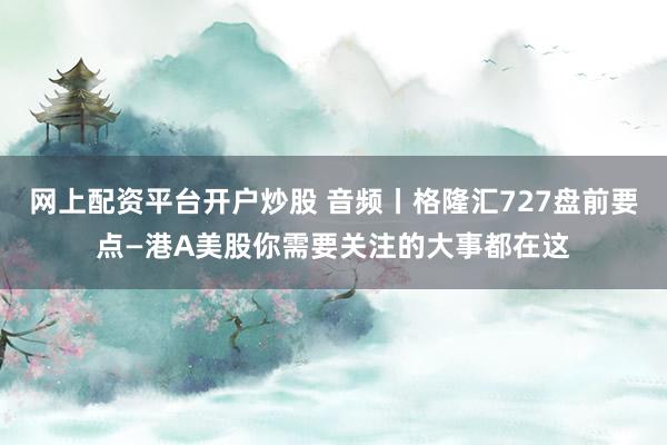 网上配资平台开户炒股 音频丨格隆汇727盘前要点—港A美股你需要关注的大事都在这