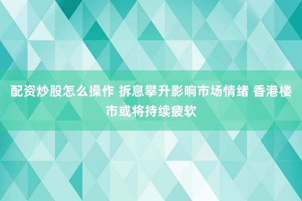 配资炒股怎么操作 拆息攀升影响市场情绪 香港楼市或将持续疲软