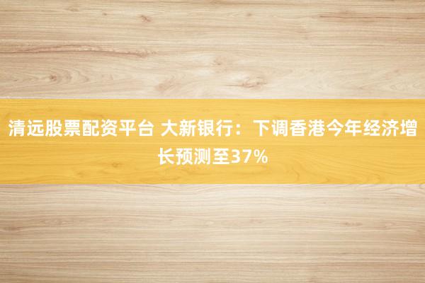 清远股票配资平台 大新银行：下调香港今年经济增长预测至37%