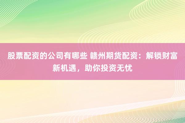 股票配资的公司有哪些 赣州期货配资：解锁财富新机遇，助你投资无忧