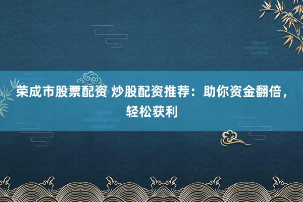 荣成市股票配资 炒股配资推荐：助你资金翻倍，轻松获利