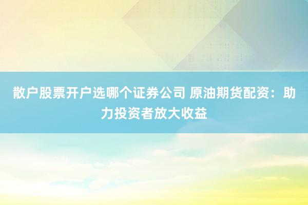 散户股票开户选哪个证券公司 原油期货配资：助力投资者放大收益