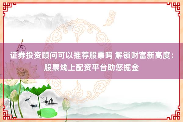 证券投资顾问可以推荐股票吗 解锁财富新高度：股票线上配资平台助您掘金