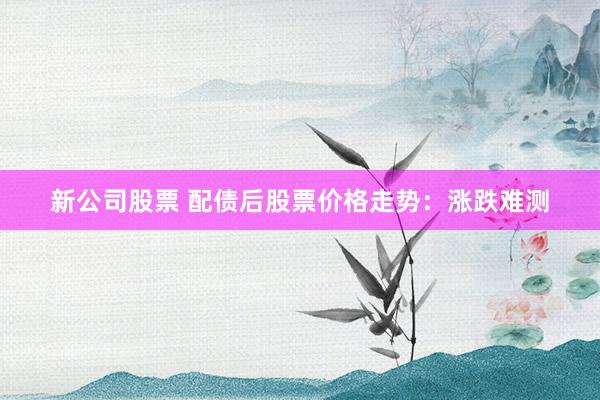 新公司股票 配债后股票价格走势：涨跌难测