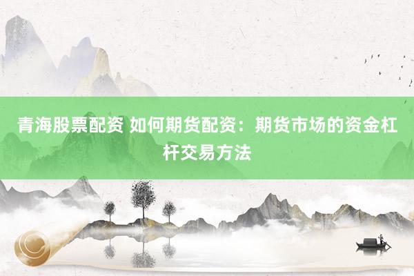 青海股票配资 如何期货配资：期货市场的资金杠杆交易方法