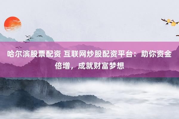 哈尔滨股票配资 互联网炒股配资平台：助你资金倍增，成就财富梦想