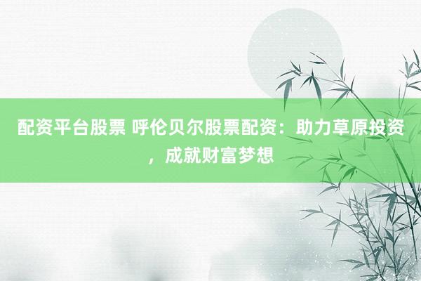 配资平台股票 呼伦贝尔股票配资：助力草原投资，成就财富梦想