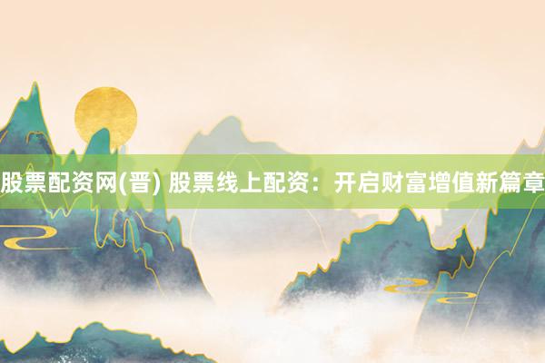 股票配资网(晋) 股票线上配资：开启财富增值新篇章