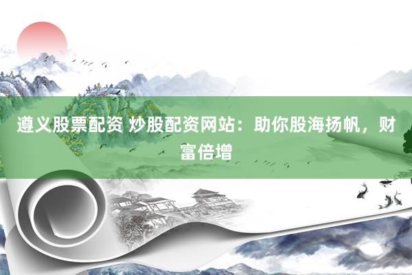 遵义股票配资 炒股配资网站：助你股海扬帆，财富倍增