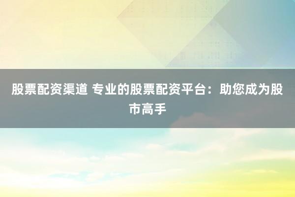 股票配资渠道 专业的股票配资平台：助您成为股市高手