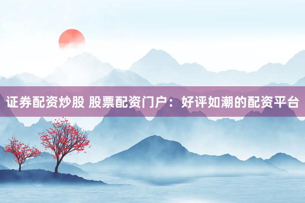 证券配资炒股 股票配资门户：好评如潮的配资平台
