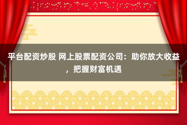 平台配资炒股 网上股票配资公司：助你放大收益，把握财富机遇