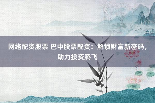网络配资股票 巴中股票配资：解锁财富新密码，助力投资腾飞