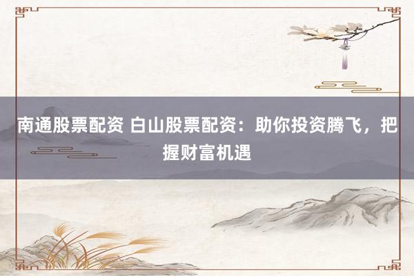 南通股票配资 白山股票配资：助你投资腾飞，把握财富机遇