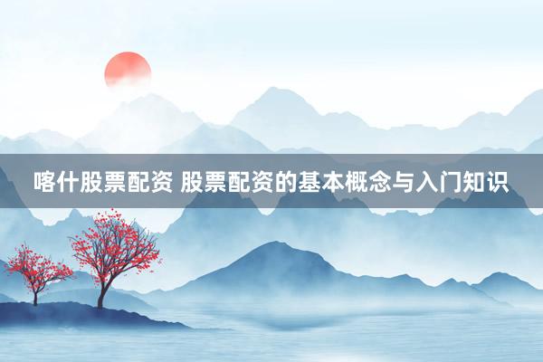 喀什股票配资 股票配资的基本概念与入门知识