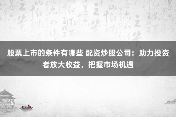 股票上市的条件有哪些 配资炒股公司：助力投资者放大收益，把握市场机遇