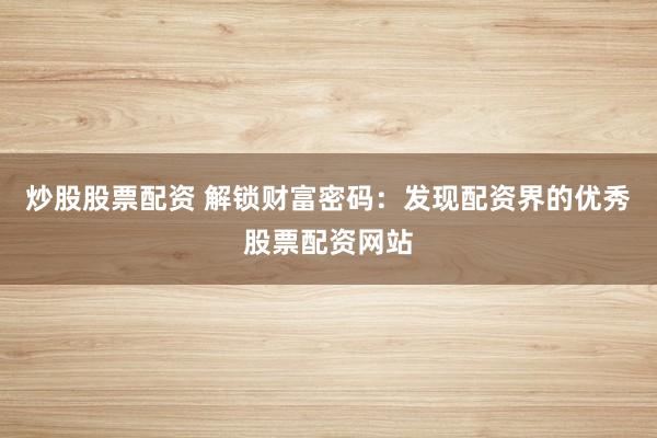 炒股股票配资 解锁财富密码：发现配资界的优秀股票配资网站