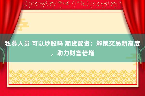 私募人员 可以炒股吗 期货配资：解锁交易新高度，助力财富倍增