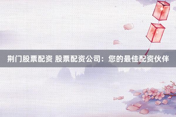 荆门股票配资 股票配资公司：您的最佳配资伙伴