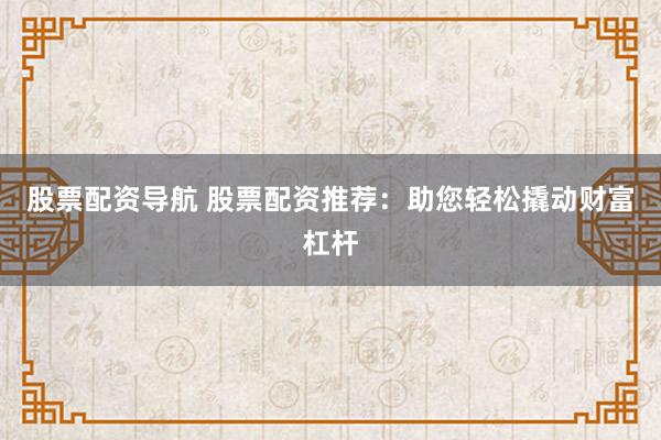 股票配资导航 股票配资推荐：助您轻松撬动财富杠杆