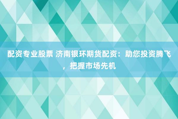 配资专业股票 济南银环期货配资：助您投资腾飞，把握市场先机
