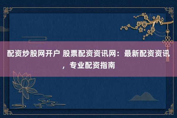 配资炒股网开户 股票配资资讯网：最新配资资讯，专业配资指南