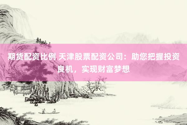 期货配资比例 天津股票配资公司：助您把握投资良机，实现财富梦想