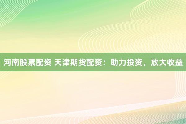 河南股票配资 天津期货配资：助力投资，放大收益