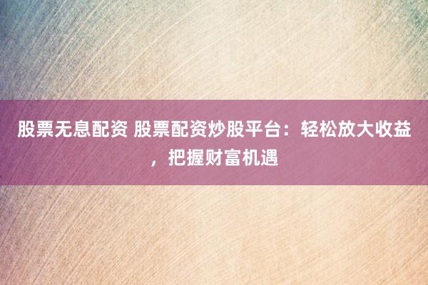 股票无息配资 股票配资炒股平台：轻松放大收益，把握财富机遇