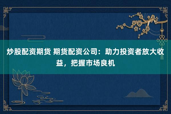 炒股配资期货 期货配资公司：助力投资者放大收益，把握市场良机
