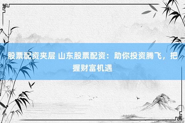 股票配资夹层 山东股票配资：助你投资腾飞，把握财富机遇