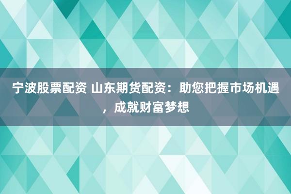 宁波股票配资 山东期货配资：助您把握市场机遇，成就财富梦想