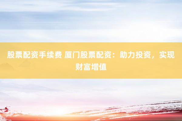股票配资手续费 厦门股票配资：助力投资，实现财富增值