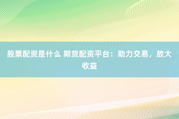 股票配资是什么 期货配资平台：助力交易，放大收益