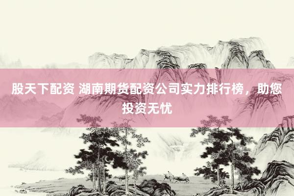 股天下配资 湖南期货配资公司实力排行榜，助您投资无忧