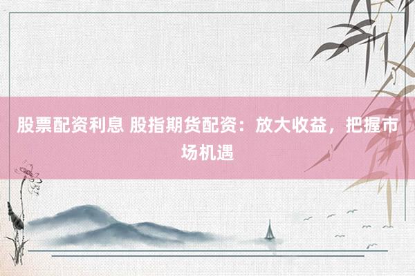 股票配资利息 股指期货配资：放大收益，把握市场机遇